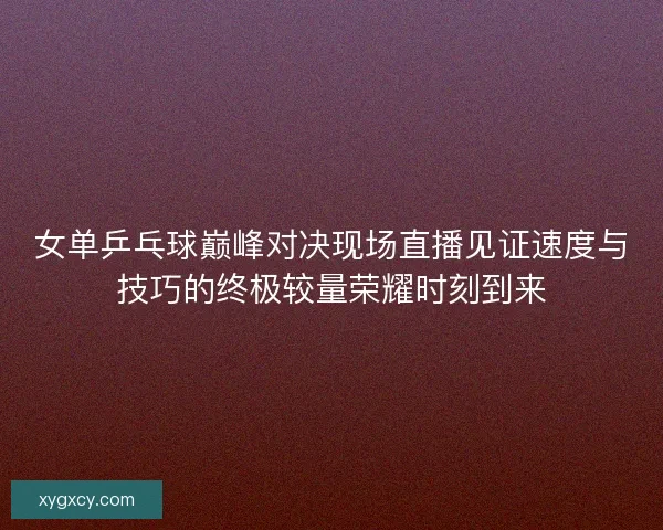 女单乒乓球巅峰对决现场直播见证速度与技巧的终极较量荣耀时刻到来 女单乒乓球巅峰对决现场直播见证速度与技巧的终极较量荣耀时刻到来