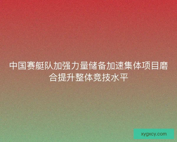中国赛艇队加强力量储备加速集体项目磨合提升整体竞技水平 中国赛艇队加强力量储备加速集体项目磨合提升整体竞技水平