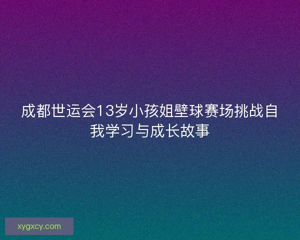 成都世运会13岁小孩姐壁球赛场挑战自我学习与成长故事 成都世运会13岁小孩姐壁球赛场挑战自我学习与成长故事